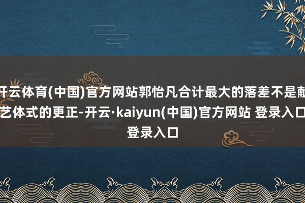 开云体育(中国)官方网站郭怡凡合计最大的落差不是献艺体式的更正-开云·kaiyun(中国)官方网站 登录入口