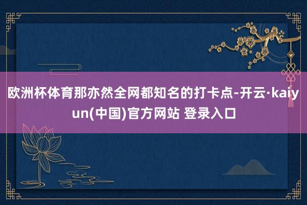 欧洲杯体育那亦然全网都知名的打卡点-开云·kaiyun(中国)官方网站 登录入口