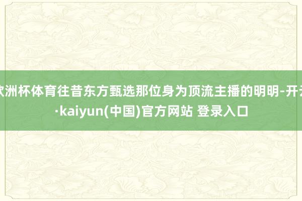 欧洲杯体育往昔东方甄选那位身为顶流主播的明明-开云·kaiyun(中国)官方网站 登录入口