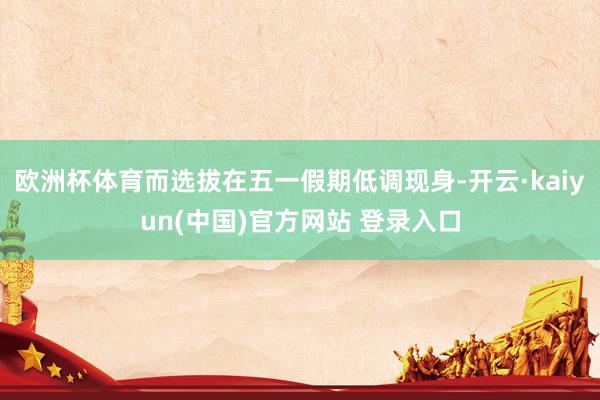 欧洲杯体育而选拔在五一假期低调现身-开云·kaiyun(中国)官方网站 登录入口