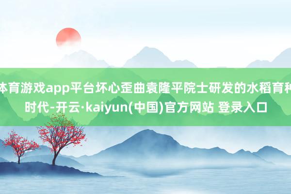 体育游戏app平台坏心歪曲袁隆平院士研发的水稻育种时代-开云·kaiyun(中国)官方网站 登录入口