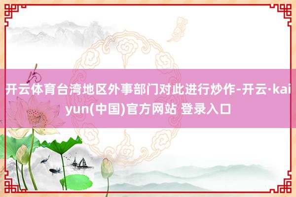 开云体育台湾地区外事部门对此进行炒作-开云·kaiyun(中国)官方网站 登录入口