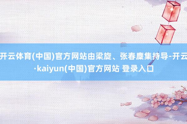 开云体育(中国)官方网站由梁旋、张春麇集持导-开云·kaiyun(中国)官方网站 登录入口