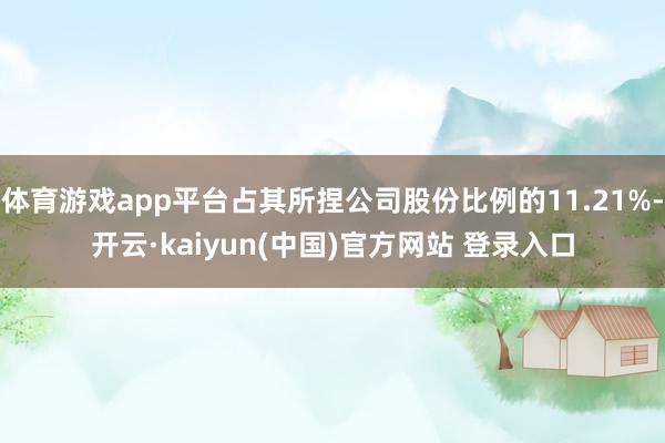 体育游戏app平台占其所捏公司股份比例的11.21%-开云·kaiyun(中国)官方网站 登录入口
