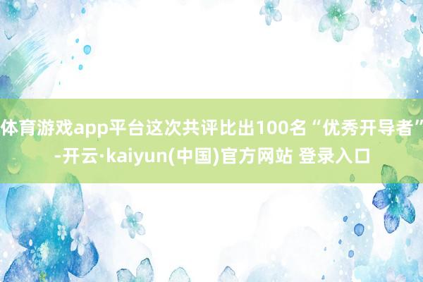 体育游戏app平台这次共评比出100名“优秀开导者”-开云·kaiyun(中国)官方网站 登录入口