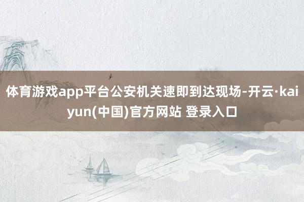 体育游戏app平台公安机关速即到达现场-开云·kaiyun(中国)官方网站 登录入口