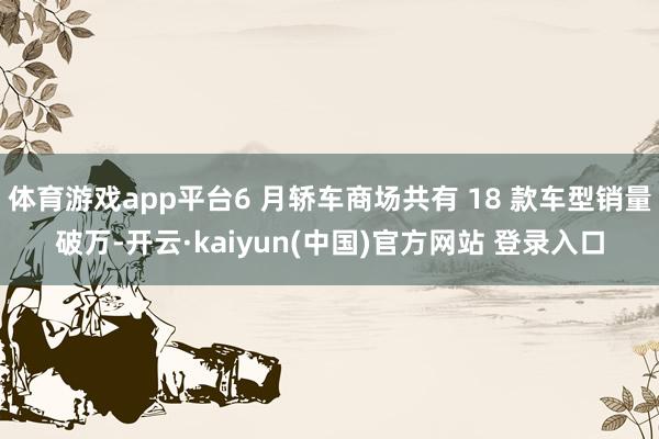 体育游戏app平台6 月轿车商场共有 18 款车型销量破万-开云·kaiyun(中国)官方网站 登录入口