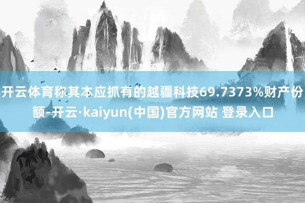 开云体育称其本应抓有的越疆科技69.7373%财产份额-开云·kaiyun(中国)官方网站 登录入口