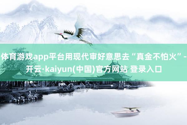 体育游戏app平台用现代审好意思去“真金不怕火”-开云·kaiyun(中国)官方网站 登录入口