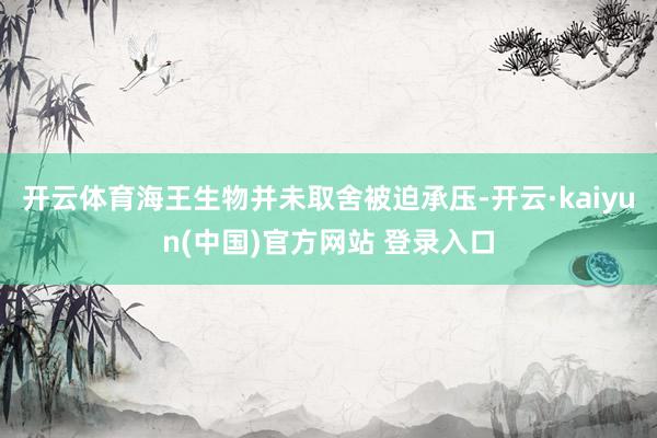 开云体育海王生物并未取舍被迫承压-开云·kaiyun(中国)官方网站 登录入口