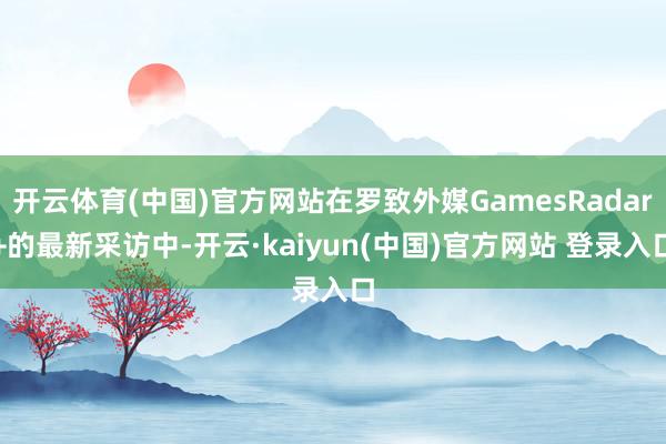 开云体育(中国)官方网站在罗致外媒GamesRadar+的最新采访中-开云·kaiyun(中国)官方网站 登录入口