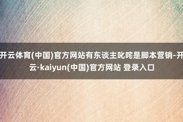 开云体育(中国)官方网站有东谈主叱咤是脚本营销-开云·kaiyun(中国)官方网站 登录入口