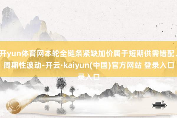 开yun体育网本轮全链条紧缺加价属于短期供需错配、周期性波动-开云·kaiyun(中国)官方网站 登录入口