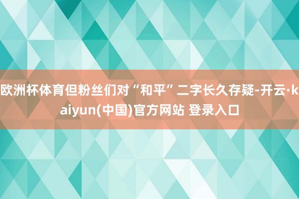 欧洲杯体育但粉丝们对“和平”二字长久存疑-开云·kaiyun(中国)官方网站 登录入口