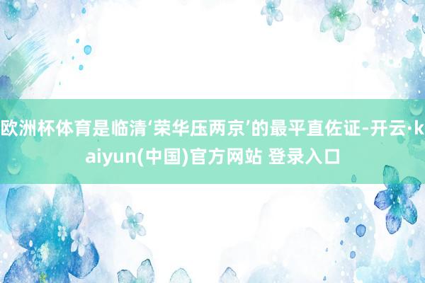 欧洲杯体育是临清‘荣华压两京’的最平直佐证-开云·kaiyun(中国)官方网站 登录入口