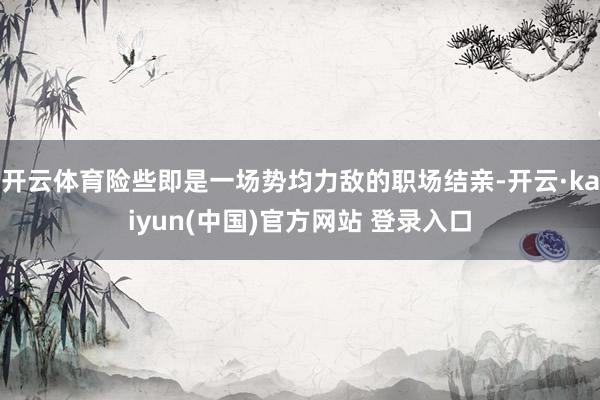 开云体育险些即是一场势均力敌的职场结亲-开云·kaiyun(中国)官方网站 登录入口