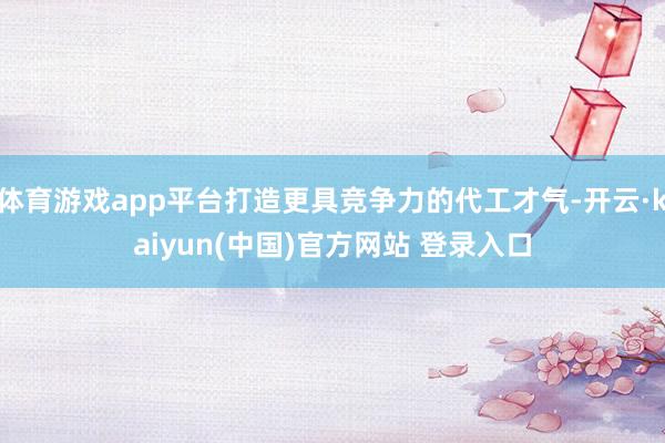 体育游戏app平台打造更具竞争力的代工才气-开云·kaiyun(中国)官方网站 登录入口
