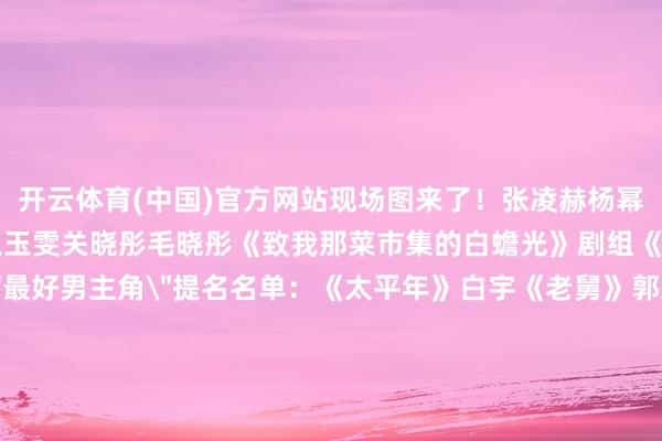 开云体育(中国)官方网站现场图来了！张凌赫杨幂肖战孙俪马想纯赵雅芝王玉雯关晓彤毛晓彤《致我那菜市集的白蟾光》剧组《太平年》剧组白玉兰奖