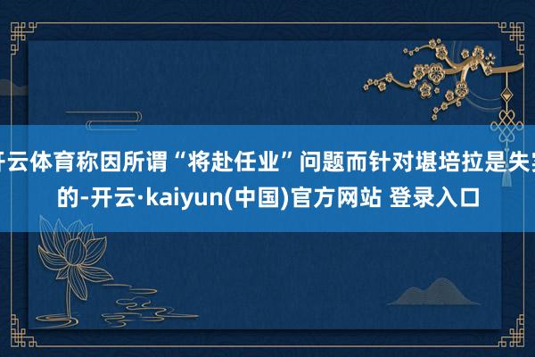 开云体育称因所谓“将赴任业”问题而针对堪培拉是失实的-开云·kaiyun(中国)官方网站 登录入口