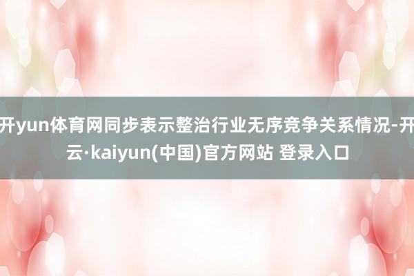 开yun体育网同步表示整治行业无序竞争关系情况-开云·kaiyun(中国)官方网站 登录入口