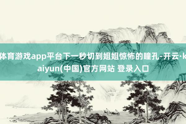 体育游戏app平台下一秒切到姐姐惊怖的瞳孔-开云·kaiyun(中国)官方网站 登录入口