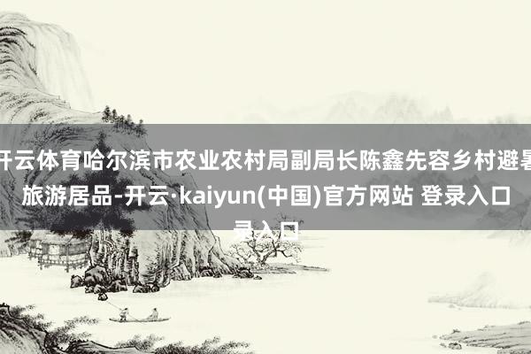 开云体育哈尔滨市农业农村局副局长陈鑫先容乡村避暑旅游居品-开云·kaiyun(中国)官方网站 登录入口