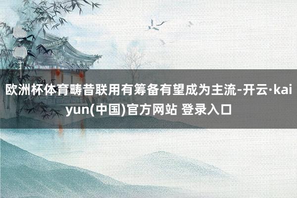 欧洲杯体育畴昔联用有筹备有望成为主流-开云·kaiyun(中国)官方网站 登录入口