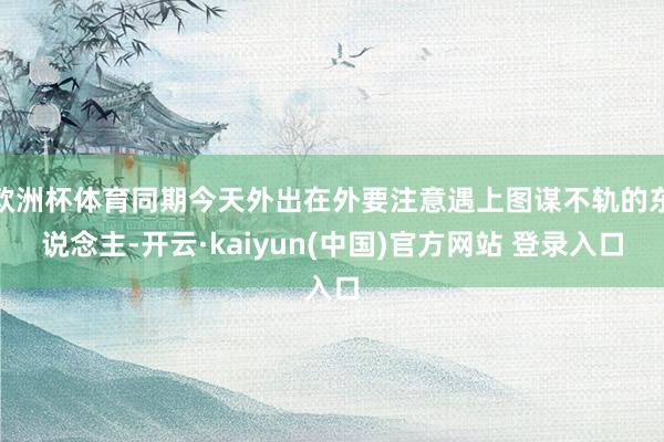 欧洲杯体育同期今天外出在外要注意遇上图谋不轨的东说念主-开云·kaiyun(中国)官方网站 登录入口