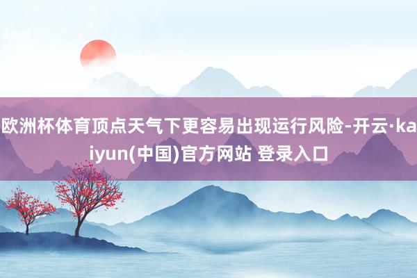 欧洲杯体育顶点天气下更容易出现运行风险-开云·kaiyun(中国)官方网站 登录入口