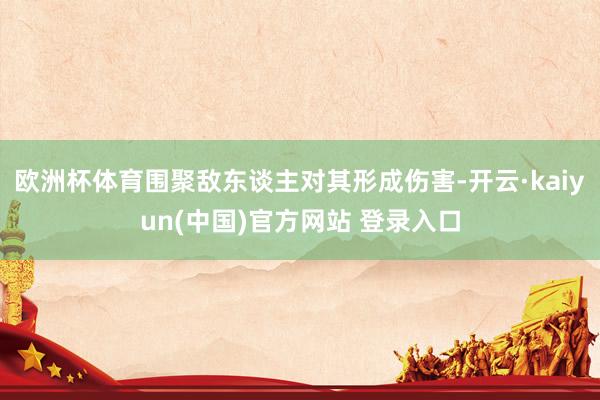 欧洲杯体育围聚敌东谈主对其形成伤害-开云·kaiyun(中国)官方网站 登录入口