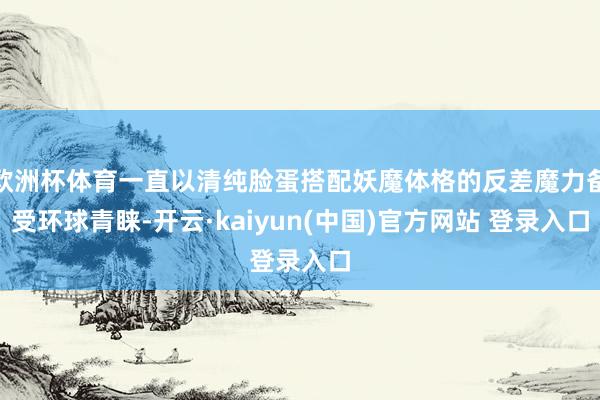 欧洲杯体育一直以清纯脸蛋搭配妖魔体格的反差魔力备受环球青睐-开云·kaiyun(中国)官方网站 登录入口