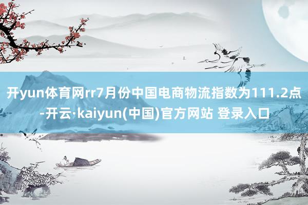 开yun体育网rr7月份中国电商物流指数为111.2点-开云·kaiyun(中国)官方网站 登录入口