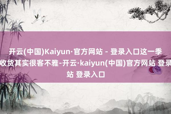 开云(中国)Kaiyun·官方网站 - 登录入口这一季她的收货其实很客不雅-开云·kaiyun(中国)官方网站 登录入口