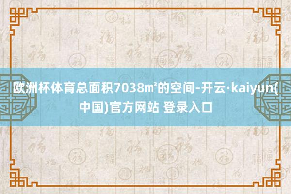 欧洲杯体育总面积7038㎡的空间-开云·kaiyun(中国)官方网站 登录入口