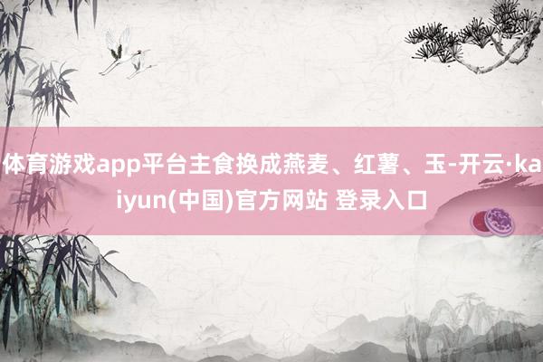 体育游戏app平台主食换成燕麦、红薯、玉-开云·kaiyun(中国)官方网站 登录入口