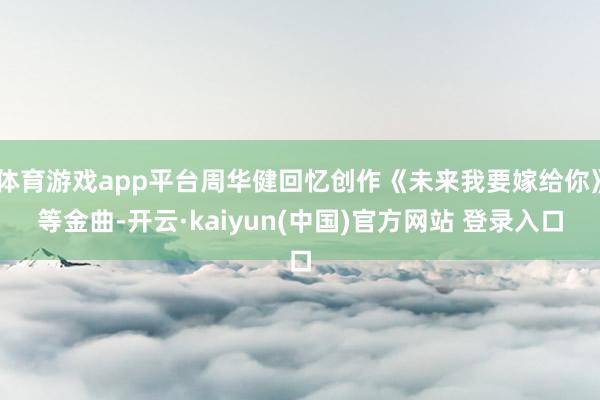 体育游戏app平台周华健回忆创作《未来我要嫁给你》等金曲-开云·kaiyun(中国)官方网站 登录入口