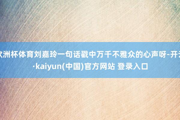 欧洲杯体育刘嘉玲一句话戳中万千不雅众的心声呀-开云·kaiyun(中国)官方网站 登录入口