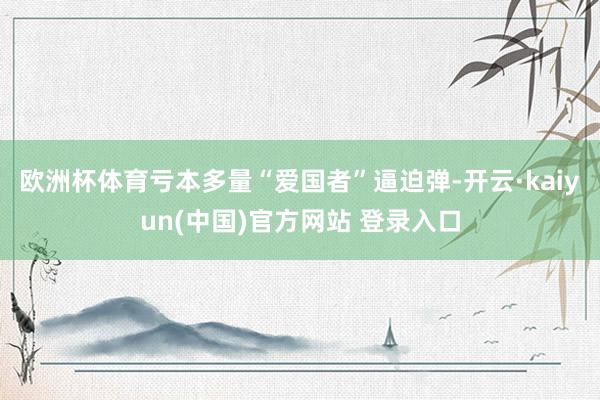 欧洲杯体育亏本多量“爱国者”逼迫弹-开云·kaiyun(中国)官方网站 登录入口