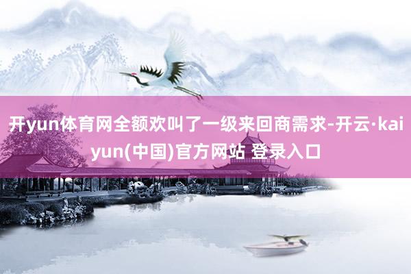 开yun体育网全额欢叫了一级来回商需求-开云·kaiyun(中国)官方网站 登录入口