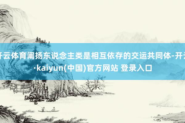 开云体育阐扬东说念主类是相互依存的交运共同体-开云·kaiyun(中国)官方网站 登录入口