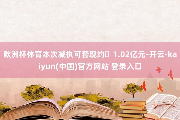 欧洲杯体育本次减执可套现约1.02亿元-开云·kaiyun(中国)官方网站 登录入口