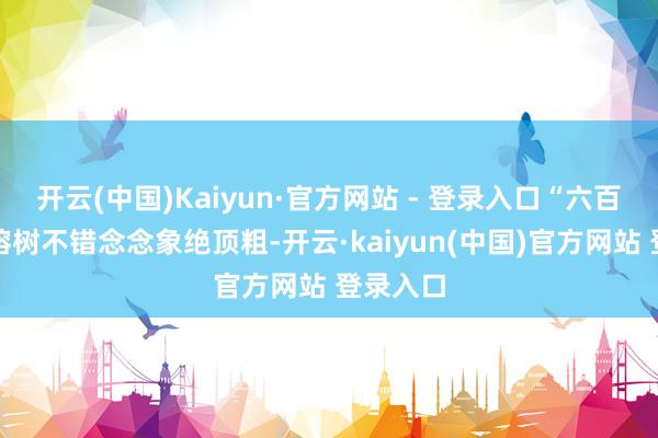 开云(中国)Kaiyun·官方网站 - 登录入口“六百多年的榕树不错念念象绝顶粗-开云·kaiyun(中国)官方网站 登录入口