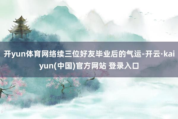 开yun体育网络续三位好友毕业后的气运-开云·kaiyun(中国)官方网站 登录入口