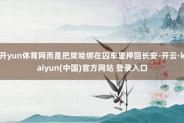 开yun体育网而是把樊哙绑在囚车里押回长安-开云·kaiyun(中国)官方网站 登录入口