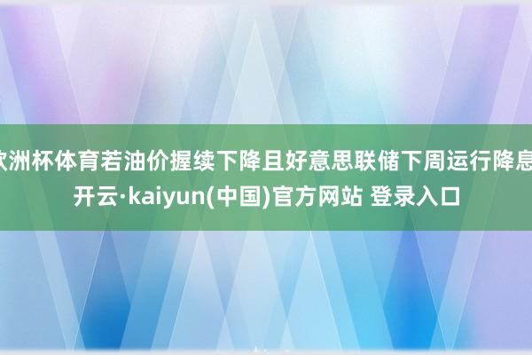 欧洲杯体育若油价握续下降且好意思联储下周运行降息-开云·kaiyun(中国)官方网站 登录入口