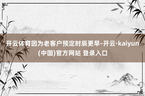 开云体育因为老客户预定时辰更早-开云·kaiyun(中国)官方网站 登录入口