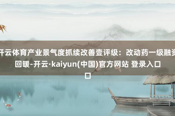 开云体育产业景气度抓续改善壹评级：改动药一级融资回暖-开云·kaiyun(中国)官方网站 登录入口