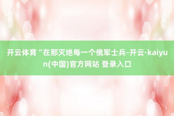 开云体育“在那灭绝每一个俄军士兵-开云·kaiyun(中国)官方网站 登录入口