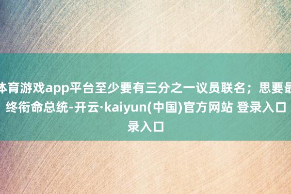 体育游戏app平台至少要有三分之一议员联名；思要最终衔命总统-开云·kaiyun(中国)官方网站 登录入口