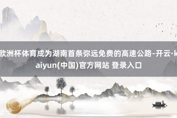 欧洲杯体育成为湖南首条弥远免费的高速公路-开云·kaiyun(中国)官方网站 登录入口